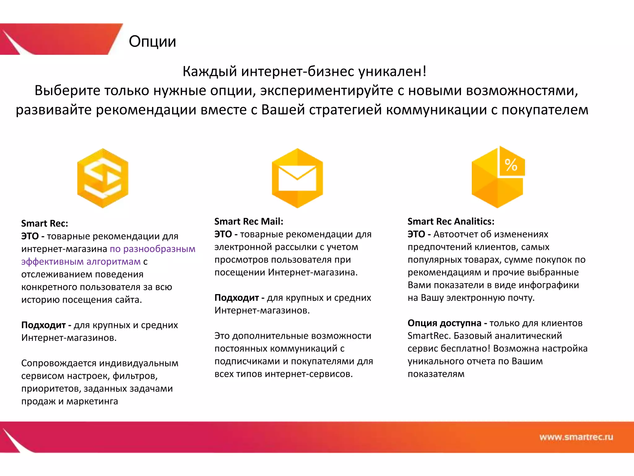 Каждый интернет-бизнес уникален! 
Выберите только нужные опции, экспериментируйте с новыми возможностями, 
развивайте рекомендации вместе с Вашей стратегией коммуникации с покупателем 
Smart Rec: 
ЭТО - товарные рекомендации для 
интернет-магазина по разнообразным 
эффективным алгоритмам с 
отслеживанием поведения 
конкретного пользователя за всю 
историю посещения сайта. 
Подходит - для крупных и средних 
Интернет-магазинов. 
Сопровождается индивидуальным 
сервисом настроек, фильтров, 
приоритетов, заданных задачами 
продаж и маркетинга 
Smart Rec Mail: 
ЭТО - товарные рекомендации для 
электронной рассылки с учетом 
просмотров пользователя при 
посещении Интернет-магазина. 
Подходит - для крупных и средних 
Интернет-магазинов. 
Это дополнительные возможности 
постоянных коммуникаций с 
подписчиками и покупателями для 
всех типов интернет-сервисов. 
Smart Rec Analitics: 
ЭТО - Автоотчет об изменениях 
предпочтений клиентов, самых 
популярных товарах, сумме покупок по 
рекомендациям и прочие выбранные 
Вами показатели в виде инфографики 
на Вашу электронную почту. 
Опция доступна - только для клиентов 
SmartRec. Базовый аналитический 
сервис бесплатно! Возможна настройка 
уникального отчета по Вашим 
показателям 
Опции 
 