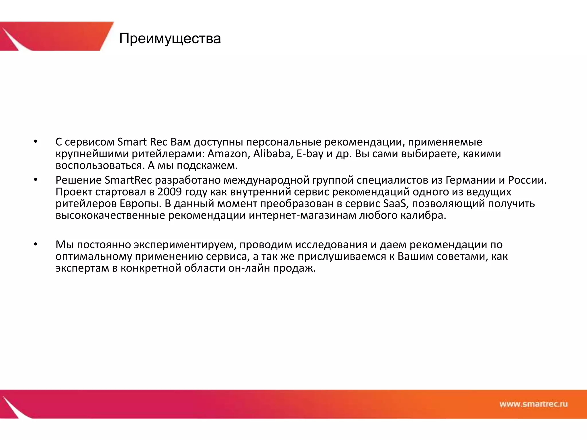 Преимущества 
• С сервисом Smart Rec Вам доступны персональные рекомендации, применяемые 
крупнейшими ритейлерами: Amazon, Alibaba, E-bay и др. Вы сами выбираете, какими 
воспользоваться. А мы подскажем. 
• Решение SmartRec разработано международной группой специалистов из Германии и России. 
Проект стартовал в 2009 году как внутренний сервис рекомендаций одного из ведущих 
ритейлеров Европы. В данный момент преобразован в сервис SaaS, позволяющий получить 
высококачественные рекомендации интернет-магазинам любого калибра. 
• Мы постоянно экспериментируем, проводим исследования и даем рекомендации по 
оптимальному применению сервиса, а так же прислушиваемся к Вашим советами, как 
экспертам в конкретной области он-лайн продаж. 
 
