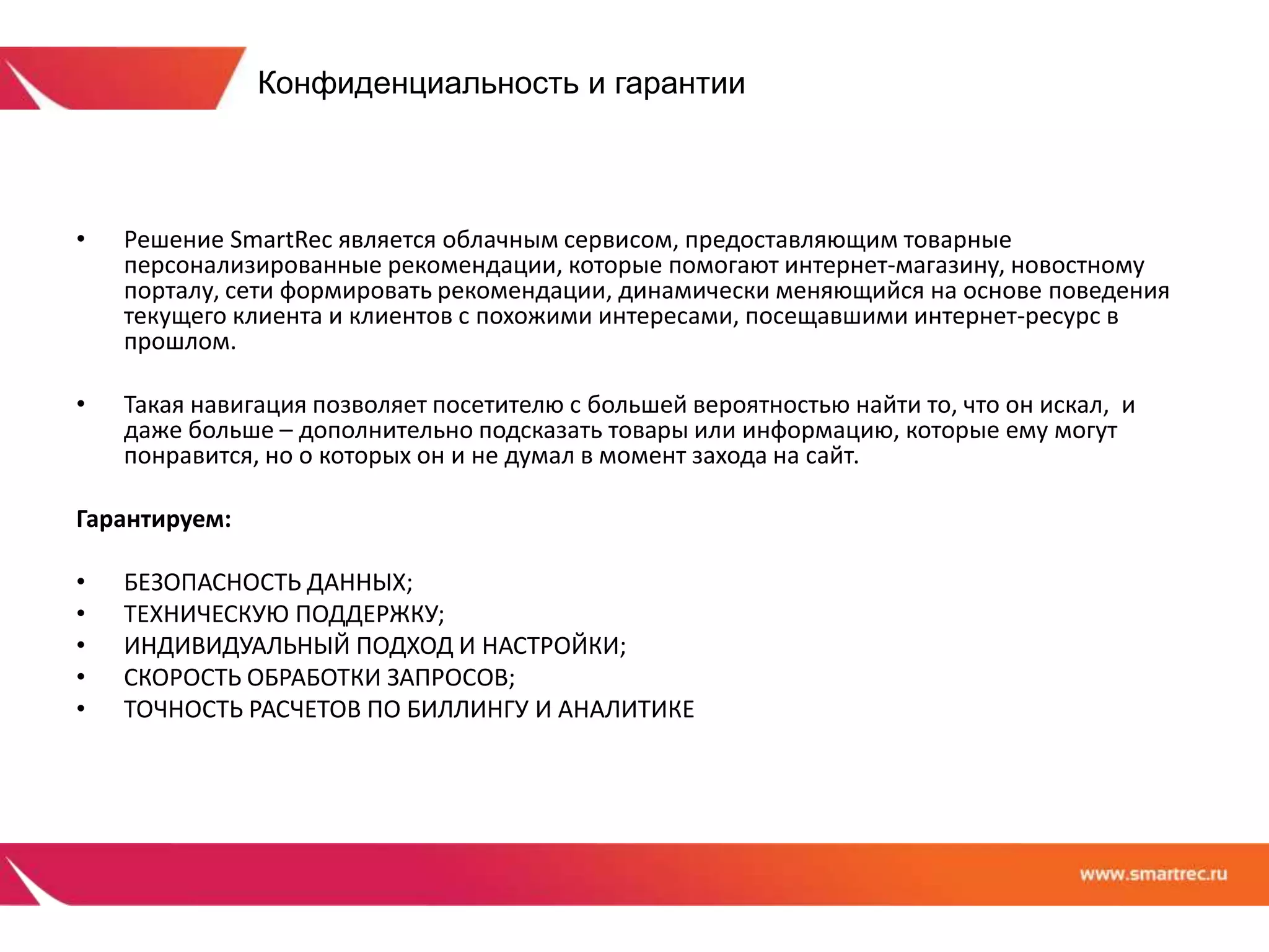 Конфиденциальность и гарантии 
• Решение SmartRec является облачным сервисом, предоставляющим товарные 
персонализированные рекомендации, которые помогают интернет-магазину, новостному 
порталу, сети формировать рекомендации, динамически меняющийся на основе поведения 
текущего клиента и клиентов с похожими интересами, посещавшими интернет-ресурс в 
прошлом. 
• Такая навигация позволяет посетителю с большей вероятностью найти то, что он искал, и 
даже больше – дополнительно подсказать товары или информацию, которые ему могут 
понравится, но о которых он и не думал в момент захода на сайт. 
Гарантируем: 
• БЕЗОПАСНОСТЬ ДАННЫХ; 
• ТЕХНИЧЕСКУЮ ПОДДЕРЖКУ; 
• ИНДИВИДУАЛЬНЫЙ ПОДХОД И НАСТРОЙКИ; 
• СКОРОСТЬ ОБРАБОТКИ ЗАПРОСОВ; 
• ТОЧНОСТЬ РАСЧЕТОВ ПО БИЛЛИНГУ И АНАЛИТИКЕ 
 