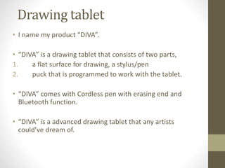 Drawing tablet 
• I name my product “DIVA”. 
• “DIVA” is a drawing tablet that consists of two parts, 
1. a flat surface for drawing, a stylus/pen 
2. puck that is programmed to work with the tablet. 
• “DIVA” comes with Cordless pen with erasing end and 
Bluetooth function. 
• “DIVA” is a advanced drawing tablet that any artists 
could’ve dream of. 
 