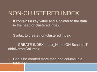 NON-CLUSTERED INDEX 
 It contains a key value and a pointer to the data 
in the heap or clustered index. 
 Syntax to create non-clustered Index: 
CREATE INDEX Index_Name ON Schema.T 
ableName(Column); 
 Can it be created more than one column in a 
table??? 
 