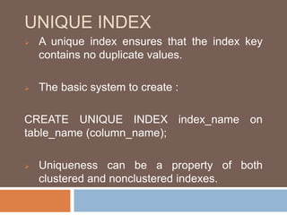 UNIQUE INDEX 
 A unique index ensures that the index key 
contains no duplicate values. 
 The basic system to create : 
CREATE UNIQUE INDEX index_name on 
table_name (column_name); 
 Uniqueness can be a property of both 
clustered and nonclustered indexes. 
 