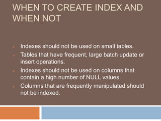 WHEN TO CREATE INDEX AND 
WHEN NOT 
 Indexes should not be used on small tables. 
 Tables that have frequent, large batch update or 
insert operations. 
 Indexes should not be used on columns that 
contain a high number of NULL values. 
 Columns that are frequently manipulated should 
not be indexed. 
 