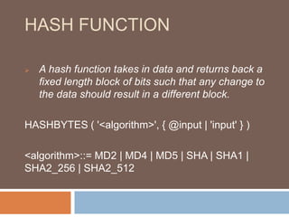 HASH FUNCTION 
 A hash function takes in data and returns back a 
fixed length block of bits such that any change to 
the data should result in a different block. 
HASHBYTES ( '<algorithm>', { @input | 'input' } ) 
<algorithm>::= MD2 | MD4 | MD5 | SHA | SHA1 | 
SHA2_256 | SHA2_512 
 