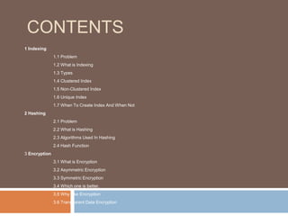 CONTENTS 
1 Indexing 
1.1 Problem 
1.2 What is Indexing 
1.3 Types 
1.4 Clustered Index 
1.5 Non-Clustered Index 
1.6 Unique Index 
1.7 When To Create Index And When Not 
2 Hashing 
2.1 Problem 
2.2 What is Hashing 
2.3 Algorithms Used In Hashing 
2.4 Hash Function 
3 Encryption 
3.1 What is Encryption 
3.2 Asymmetric Encryption 
3.3 Symmetric Encryption 
3.4 Which one is better. 
3.5 Why Use Encryption 
3.6 Transparent Data Encryption 
 