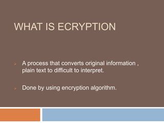 WHAT IS ECRYPTION 
 A process that converts original information , 
plain text to difficult to interpret. 
 Done by using encryption algorithm. 
 