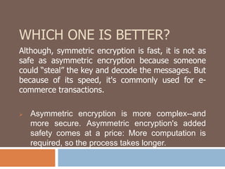 WHICH ONE IS BETTER? 
Although, symmetric encryption is fast, it is not as 
safe as asymmetric encryption because someone 
could “steal” the key and decode the messages. But 
because of its speed, it's commonly used for e-commerce 
transactions. 
 Asymmetric encryption is more complex--and 
more secure. Asymmetric encryption's added 
safety comes at a price: More computation is 
required, so the process takes longer. 
 