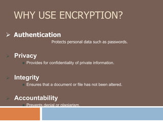 WHY USE ENCRYPTION? 
 Authentication 
 Privacy 
Protects personal data such as passwords. 
 Provides for confidentiality of private information. 
 Integrity 
 Ensures that a document or file has not been altered. 
 Accountability 
 Prevents denial or plagiarism. 
 