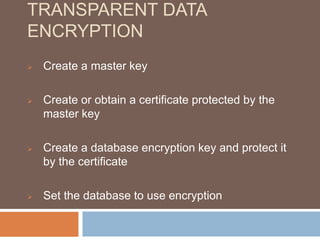 TRANSPARENT DATA 
ENCRYPTION 
 Create a master key 
 Create or obtain a certificate protected by the 
master key 
 Create a database encryption key and protect it 
by the certificate 
 Set the database to use encryption 
 