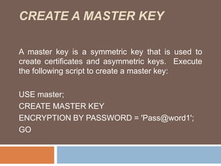 CREATE A MASTER KEY 
A master key is a symmetric key that is used to 
create certificates and asymmetric keys. Execute 
the following script to create a master key: 
USE master; 
CREATE MASTER KEY 
ENCRYPTION BY PASSWORD = 'Pass@word1'; 
GO 
 