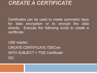 CREATE A CERTIFICATE 
Certificates can be used to create symmetric keys 
for data encryption or to encrypt the data 
directly. Execute the following script to create a 
certificate: 
USE master; 
CREATE CERTIFICATE TDECert 
WITH SUBJECT = 'TDE Certificate' 
GO 
 