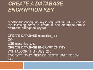 CREATE A DATABASE 
ENCRYPTION KEY 
A database encryption key is required for TDE. Execute 
the following script to create a new database and a 
database encryption key for it: 
CREATE DATABASE mssqltips_tde 
GO 
USE mssqltips_tde; 
CREATE DATABASE ENCRYPTION KEY 
WITH ALGORITHM = AES_256 
ENCRYPTION BY SERVER CERTIFICATE TDECert 
GO 
 