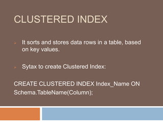 CLUSTERED INDEX 
 It sorts and stores data rows in a table, based 
on key values. 
 Sytax to create Clustered Index: 
CREATE CLUSTERED INDEX Index_Name ON 
Schema.TableName(Column); 
 