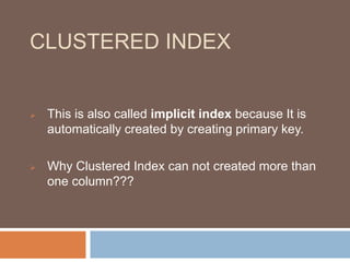 CLUSTERED INDEX 
 This is also called implicit index because It is 
automatically created by creating primary key. 
 Why Clustered Index can not created more than 
one column??? 
 
