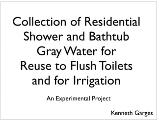 Collection of Residential 
Shower and Bathtub 
Gray Water for 
Reuse to Flush Toilets 
and for Irrigation 
An Experimental Project 
Kenneth Garges 
 