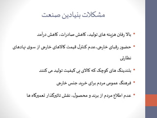 مشکلاتبنیادین صنعت 
• بالا رفتن هزینه های تولید، کاهش صادرات، کاهش درآمد 
• حضور رقبای خارجی،عدم کنترل قیمت کالاهای خارجی از سوی نهادهای 
نظارتی 
• بلندینگ های کوچک که کالای بی کیفیت تولید می کنند 
• فرهنگ عمومی مردم برای خرید جنس خارجی 
• عدم اطلاع مردم از برند و محصول، نقش تاثیرگذار تعمیرگاه ها 
 