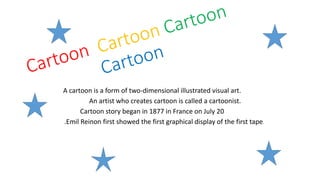 A cartoon is a form of two-dimensional illustrated visual art. 
An artist who creates cartoon is called a cartoonist. 
Cartoon story began in 1877 in France on July 20 
.Emil Reinon first showed the first graphical display of the first tape. 
 
