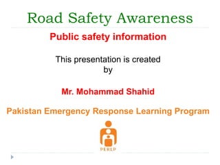 Road Safety Awareness 
Public safety information 
This presentation is created 
by 
Mr. Mohammad Shahid 
Pakistan Emergency Response Learning Program 
 