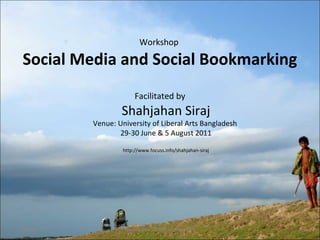 Workshop 
Social Media and Social Bookmarking 
Facilitated by 
Shahjahan Siraj 
Venue: University of Liberal Arts Bangladesh 
29-30 June & 5 August 2011 
http://www.focuss.info/shahjahan-siraj 
7/26/2011 www.focuss.info/shahjahan-siraj 1 
 