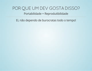 POR QUE UM DEV GOSTA DISSO? 
Portabilidade + Reprodutibilidade 
Ei, não dependo de burocratas todo o tempo! 
 