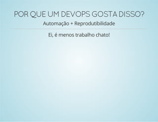 POR QUE UM DEVOPS GOSTA DISSO? 
Automação + Reprodutibilidade 
Ei, é menos trabalho chato! 
 