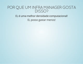 POR QUE UM INFRA MANAGER GOSTA 
DISSO? 
Ei, é uma melhor densidade computacional! 
Ei, posso gastar menos! 
 