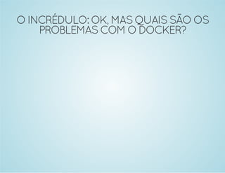 O INCRÉDULO: OK, MAS QUAIS SÃO OS 
PROBLEMAS COM O DOCKER? 
 