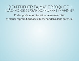 O EXPERIENTE: TÁ, MAS E PORQUE EU 
NÃO POSSO USAR SÓ PUPPET & AFINS? 
Poder, pode, mas não vai ser a mesma coisa: 
a) menor reprodutibilidade e b) menor densidade potencial 
 