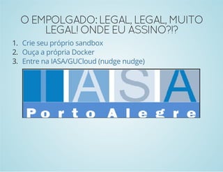 O EMPOLGADO: LEGAL, LEGAL, MUITO 
LEGAL! ONDE EU ASSINO?!? 
1. 
2. 
3. 
Crie seu próprio sandbox 
Ouça a própria Docker 
Entre na IASA/GUCloud (nudge nudge) 
