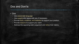 Dos and Don’ts 
▪ Dos 
– Use passionate language 
– Cite experts who agree with you, if necessary. 
– Provide facts, evidence, and statistics to support your position. 
– Provide reasons to support your claim 
– Address the opposing side’s argument and refute their claims. 
 
