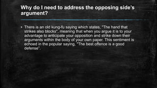 Why do I need to address the opposing side’s 
argument? 
▪ There is an old kung-fu saying which states, "The hand that 
strikes also blocks", meaning that when you argue it is to your 
advantage to anticipate your opposition and strike down their 
arguments within the body of your own paper. This sentiment is 
echoed in the popular saying, "The best offence is a good 
defense”. 
 