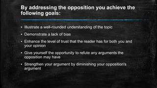 By addressing the opposition you achieve the 
following goals: 
▪ Illustrate a well-rounded understanding of the topic 
▪ Demonstrate a lack of bias 
▪ Enhance the level of trust that the reader has for both you and 
your opinion 
▪ Give yourself the opportunity to refute any arguments the 
opposition may have 
▪ Strengthen your argument by diminishing your opposition's 
argument 
 