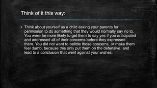Think of it this way: 
▪ Think about yourself as a child asking your parents for 
permission to do something that they would normally say no to. 
You were far more likely to get them to say yes if you anticipated 
and addressed all of their concerns before they expressed 
them. You did not want to belittle those concerns, or make them 
feel dumb, because this only put them on the defensive, and 
lead to a conclusion that went against your wishes. 
 