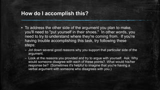 How do I accomplish this? 
▪ To address the other side of the argument you plan to make, 
you'll need to "put yourself in their shoes." In other words, you 
need to try to understand where they're coming from. If you're 
having trouble accomplishing this task, try following these 
steps: 
– Jot down several good reasons why you support that particular side of the 
argument. 
– Look at the reasons you provided and try to argue with yourself. Ask: Why 
would someone disagree with each of these points? What would his/her 
response be? (Sometimes it's helpful to imagine that you're having a 
verbal argument with someone who disagrees with you.) 
 