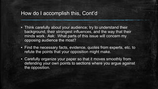 How do I accomplish this, Cont’d 
▪ Think carefully about your audience; try to understand their 
background, their strongest influences, and the way that their 
minds work. Ask: What parts of this issue will concern my 
opposing audience the most? 
▪ Find the necessary facts, evidence, quotes from experts, etc. to 
refute the points that your opposition might make. 
▪ Carefully organize your paper so that it moves smoothly from 
defending your own points to sections where you argue against 
the opposition. 
 
