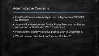 Administrative Concerns 
▪ Final Draft Comparative Analysis due on MyCourses TONIGHT 
by 11:59 pm. 
▪ Journal #6 and Assignment for this Power Point due on Sunday, 
as opposed to Wednesday (You’re welcome!). 
▪ Final Draft for Literacy Narrative pushed back to December 4. 
▪ We will resume class back on Tuesday, October 28. 
 