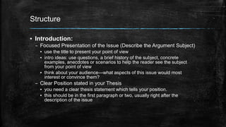 Structure 
▪ Introduction: 
– Focused Presentation of the Issue (Describe the Argument Subject) 
▪ use the title to present your point of view 
▪ intro ideas: use questions, a brief history of the subject, concrete 
examples, anecdotes or scenarios to help the reader see the subject 
from your point of view 
▪ think about your audience—what aspects of this issue would most 
interest or convince them? 
– Clear Position stated in your Thesis 
▪ you need a clear thesis statement which tells your position. 
▪ this should be in the first paragraph or two, usually right after the 
description of the issue 
 