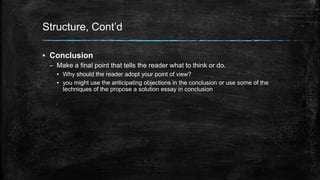 Structure, Cont’d 
▪ Conclusion 
– Make a final point that tells the reader what to think or do. 
▪ Why should the reader adopt your point of view? 
▪ you might use the anticipating objections in the conclusion or use some of the 
techniques of the propose a solution essay in conclusion 
 