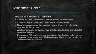 Assignment, Cont’d 
▪ The points she wants to make are: 
– It allows people to have control over an uncontrollable situation. 
– It’s emotionally and financially better for the patient’s family. 
– There are rigorous tests that a patient must go through in order to be 
approved for the process. 
– Whatever concerns family may have about assisted suicide, it is ultimately 
the patient’s choice. 
– Concession: Although some may consider assisted suicide to be murder, 
a physician is not a murderer; it is his responsibility to provide care in the 
best interests of his patients. 
 
