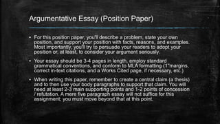 Argumentative Essay (Position Paper) 
▪ For this position paper, you'll describe a problem, state your own 
position, and support your position with facts, reasons, and examples. 
Most importantly, you'll try to persuade your readers to adopt your 
position or, at least, to consider your argument seriously. 
▪ Your essay should be 3-4 pages in length, employ standard 
grammatical conventions, and conform to MLA formatting (1''margins, 
correct in-text citations, and a Works Cited page, if necessary, etc.) 
▪ When writing this paper, remember to create a central claim (a thesis) 
and to then use your body paragraphs to support that claim. You will 
need at least 2-3 main supporting points and 1-2 points of concession 
/ refutation. A mere five paragraph essay will not suffice for this 
assignment; you must move beyond that at this point. 
 