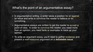 What’s the point of an argumentative essay? 
▪ In argumentative writing, a writer takes a position for or against 
an issue and write to convince the reader to believe or do 
something. 
▪ Argumentative essays are written to get the reader to accept a 
point of view. In order to convince the reader, you need more 
than an opinion; you need facts or examples to back up your 
opinion. 
▪ To write an argument essay, you’ll need to gather evidence and 
present a well-reasoned argument on a debatable issue. 
 