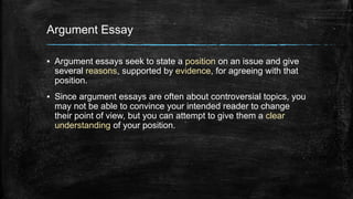 Argument Essay 
▪ Argument essays seek to state a position on an issue and give 
several reasons, supported by evidence, for agreeing with that 
position. 
▪ Since argument essays are often about controversial topics, you 
may not be able to convince your intended reader to change 
their point of view, but you can attempt to give them a clear 
understanding of your position. 
 
