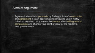 Aims of Argument 
▪ Argument attempts to persuade by finding points of compromise 
and agreement. It is an appropriate technique to use in highly 
polarized debates, but you must be sincere about willingness to 
compromise and change your point of view for the reader to 
take you seriously. 
 