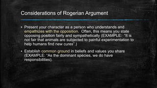 Considerations of Rogerian Argument 
▪ Present your character as a person who understands and 
empathizes with the opposition. Often, this means you state 
opposing position fairly and sympathetically (EXAMPLE: “It is 
not fair that animals are subjected to painful experimentation to 
help humans find new cures”.) 
▪ Establish common ground in beliefs and values you share 
(EXAMPLE: “As the dominant species, we do have 
responsibilities). 
 