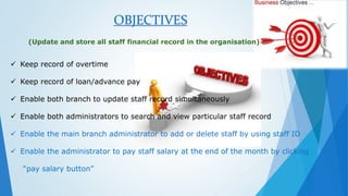 OBJECTIVES 
(Update and store all staff financial record in the organisation) 
 Keep record of overtime 
 Keep record of loan/advance pay 
 Enable both branch to update staff record simultaneously 
 Enable both administrators to search and view particular staff record 
 Enable the main branch administrator to add or delete staff by using staff ID 
 Enable the administrator to pay staff salary at the end of the month by clicking 
“pay salary button” 
 