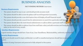 BUSINESS ANALYSIS 
FACT FINDING METHOD: Interviews 
Business Requirements 
 The system should be easy to use and should provide accurate result 
 The system should be able to store & update staff record frequently & accurately 
 The system should provide a one click button that will display all staff financial record 
 The system should provide a search box for administrators to search for a particular staff details 
 The system should allow the main branch administrator to add or delete a particular staff using his ID 
 The system should be able to subtract loan from staff basic salary and add overtime and finally pay staff 
salary at the end of every month. 
Interface Requirements 
A good interface design should have: Ease of use, User-friendliness, Maintainability, uniformity and Security. 
Security Requirements 
Staff record should record be kept confidential, no staff or unauthorized person should have access to the 
system . 
Procedure of using Username and password is fully adopted in this system. 
 