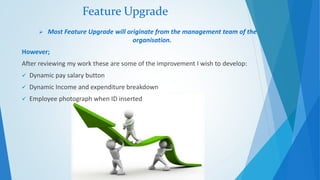 Feature Upgrade 
 Most Feature Upgrade will originate from the management team of the 
organisation. 
However; 
After reviewing my work these are some of the improvement I wish to develop: 
 Dynamic pay salary button 
 Dynamic Income and expenditure breakdown 
 Employee photograph when ID inserted 
 