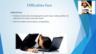 Difficulties Face 
PROBLEM FACE 
 Problems faced when developing the system was; making addition & 
subtraction to acquire accurate result. 
 And the problem with browser compatibility. 
 
