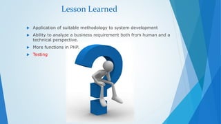 Lesson Learned 
 Application of suitable methodology to system development 
 Ability to analyze a business requirement both from human and a 
technical perspective. 
 More functions in PHP. 
 Testing 
 