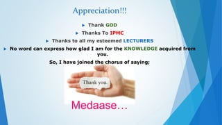Appreciation!!! 
 Thank GOD 
 Thanks To IPMC 
 Thanks to all my esteemed LECTURERS 
 No word can express how glad I am for the KNOWLEDGE acquired from 
you. 
So, I have joined the chorus of saying; 
Medaase… 
